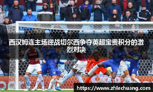 西汉姆连主场迎战切尔西争夺英超宝贵积分的激烈对决